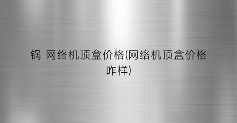 锅 网络机顶盒价格(网络机顶盒价格咋样)